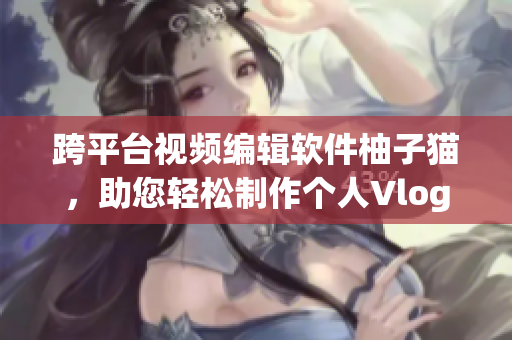 跨平台视频编辑软件柚子猫，助您轻松制作个人Vlog