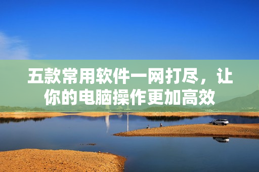 五款常用软件一网打尽，让你的电脑操作更加高效