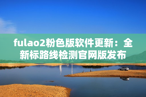 fulao2粉色版软件更新：全新标路线检测官网版发布