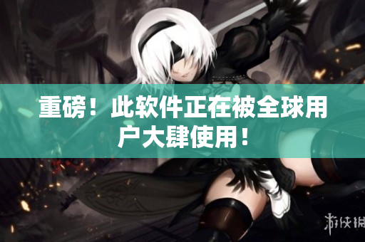 重磅！此软件正在被全球用户大肆使用！