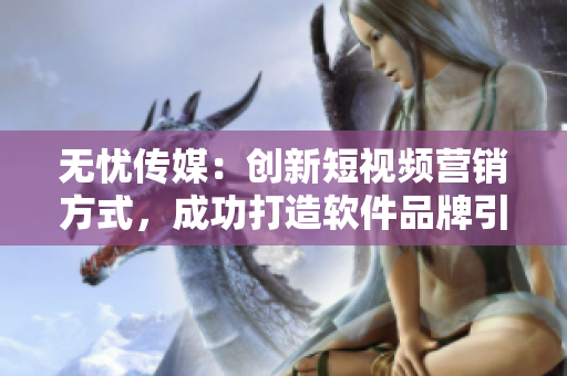 无忧传媒：创新短视频营销方式，成功打造软件品牌引爆点