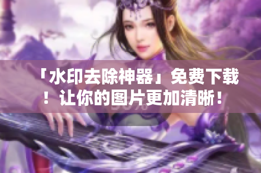 「水印去除神器」免费下载！让你的图片更加清晰！