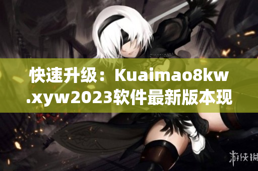 快速升级：Kuaimao8kw.xyw2023软件最新版本现已发布
