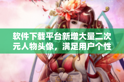 软件下载平台新增大量二次元人物头像，满足用户个性化需求