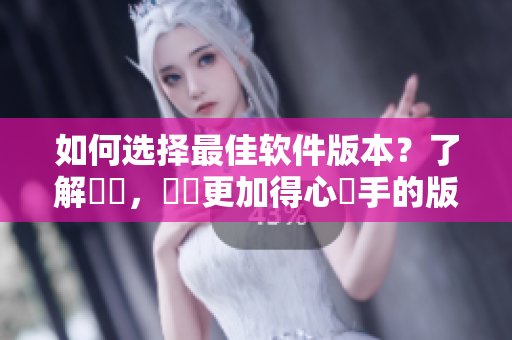 如何选择最佳软件版本？了解區別，選擇更加得心應手的版本。