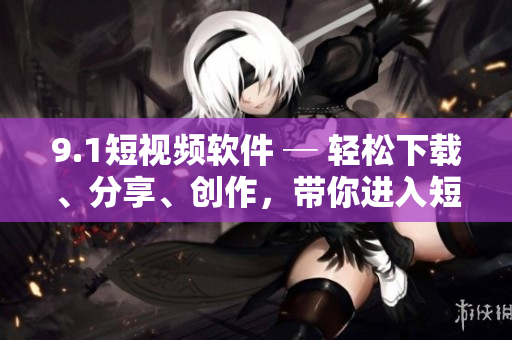 9.1短视频软件 ─ 轻松下载、分享、创作，带你进入短视频时代