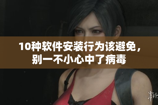 10种软件安装行为该避免，别一不小心中了病毒