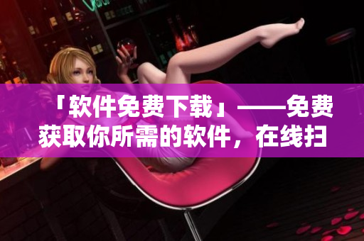 「软件免费下载」——免费获取你所需的软件，在线扫描体验！