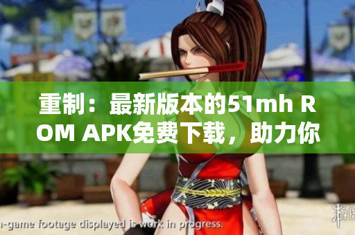 重制：最新版本的51mh ROM APK免费下载，助力你的手机更强大