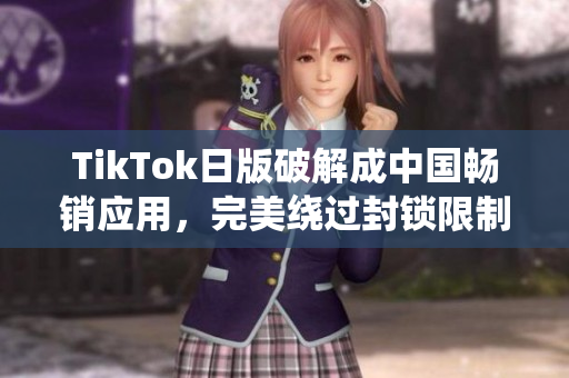 TikTok日版破解成中国畅销应用，完美绕过封锁限制