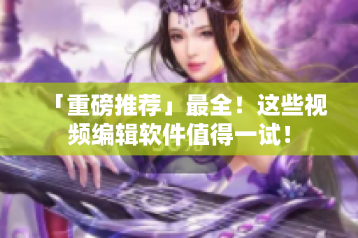 「重磅推荐」最全！这些视频编辑软件值得一试！