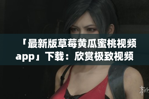 「最新版草莓黄瓜蜜桃视频app」下载：欣赏极致视频享受