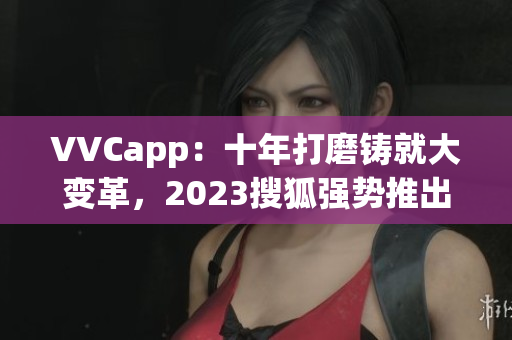 VVCapp：十年打磨铸就大变革，2023搜狐强势推出最新版！