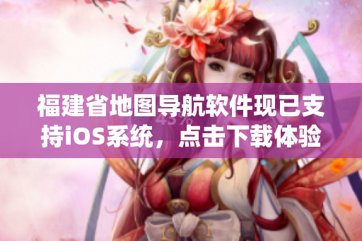 福建省地图导航软件现已支持iOS系统，点击下载体验