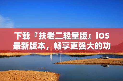 下载『扶老二轻量版』iOS最新版本，畅享更强大的功能！