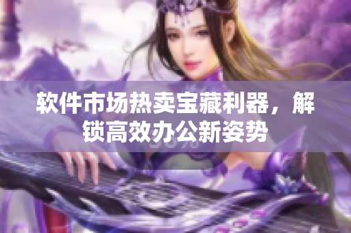 软件市场热卖宝藏利器，解锁高效办公新姿势