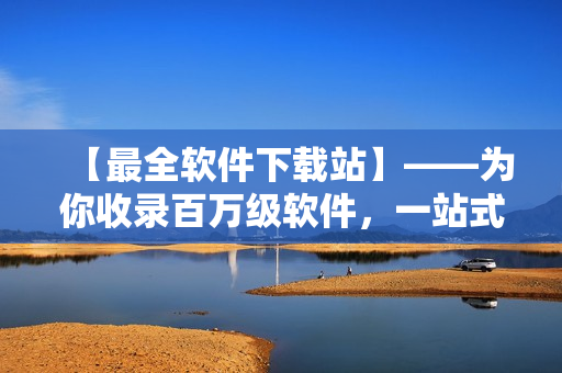 【最全软件下载站】——为你收录百万级软件，一站式下载解决所有需求