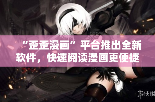 “歪歪漫画”平台推出全新软件，快速阅读漫画更便捷