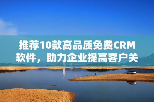 推荐10款高品质免费CRM软件，助力企业提高客户关系管理！