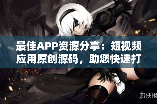 最佳APP资源分享：短视频应用原创源码，助您快速打造个性化产品