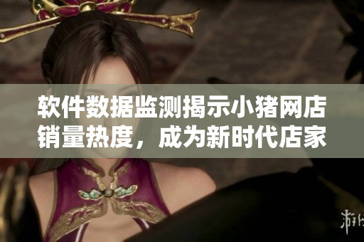 软件数据监测揭示小猪网店销量热度，成为新时代店家茶余饭后话题