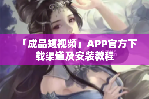 「成品短视频」APP官方下载渠道及安装教程