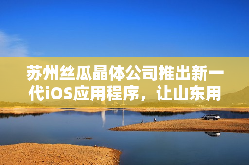 苏州丝瓜晶体公司推出新一代iOS应用程序，让山东用户享受更好的使用体验