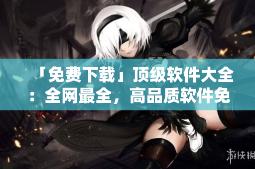 「免费下载」顶级软件大全：全网最全，高品质软件免费获取
