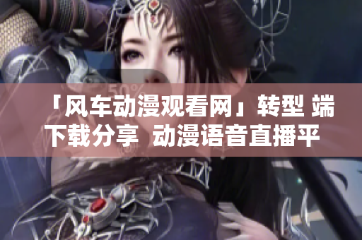 「风车动漫观看网」转型 端下载分享  动漫语音直播平台