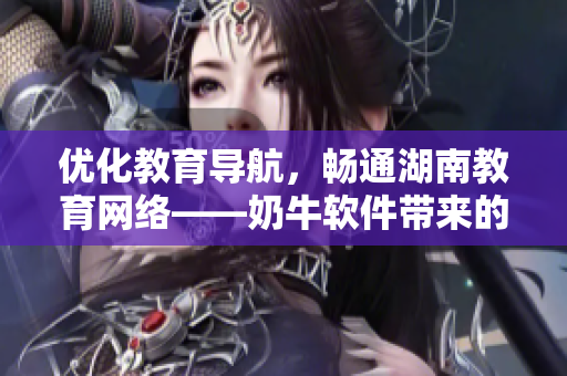 优化教育导航，畅通湖南教育网络——奶牛软件带来的好处