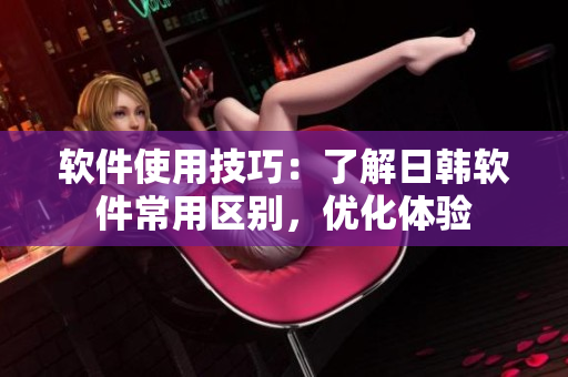 软件使用技巧：了解日韩软件常用区别，优化体验