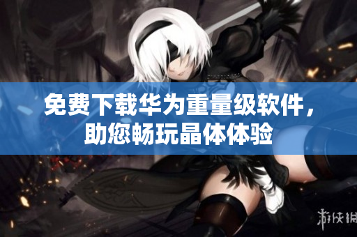 免费下载华为重量级软件，助您畅玩晶体体验