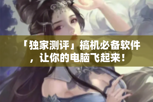「独家测评」搞机必备软件，让你的电脑飞起来！