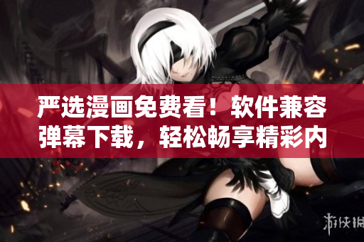 严选漫画免费看！软件兼容弹幕下载，轻松畅享精彩内容！