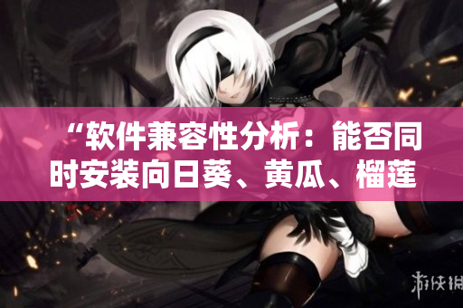 “软件兼容性分析：能否同时安装向日葵、黄瓜、榴莲和丝瓜软件？”