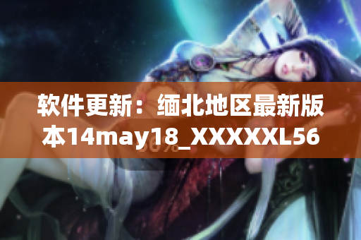 软件更新：缅北地区最新版本14may18_XXXXXL56endian现已上线(1)