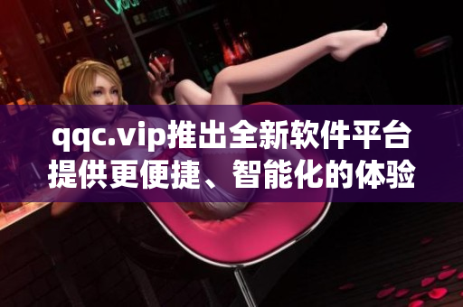 qqc.vip推出全新软件平台提供更便捷、智能化的体验