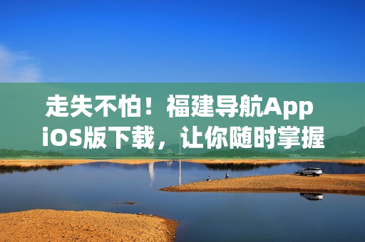 走失不怕！福建导航App iOS版下载，让你随时掌握最新地图信息