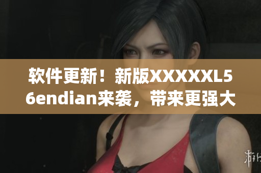 软件更新！新版XXXXXL56endian来袭，带来更强大的性能和优化(1)