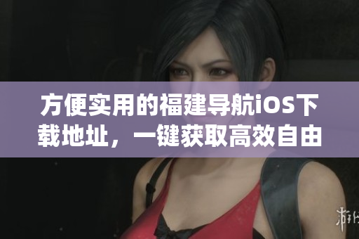 方便实用的福建导航iOS下载地址，一键获取高效自由的App！