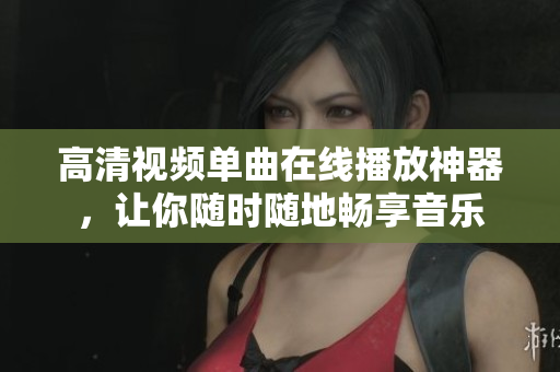 高清视频单曲在线播放神器，让你随时随地畅享音乐