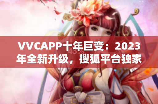 VVCAPP十年巨变：2023年全新升级，搜狐平台独家发布