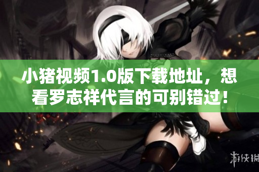 小猪视频1.0版下载地址，想看罗志祥代言的可别错过！