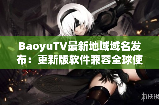 BaoyuTV最新地域域名发布：更新版软件兼容全球使用
