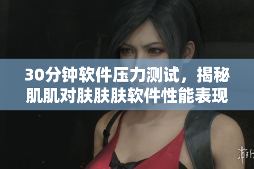 30分钟软件压力测试，揭秘肌肌对肤肤肤软件性能表现！