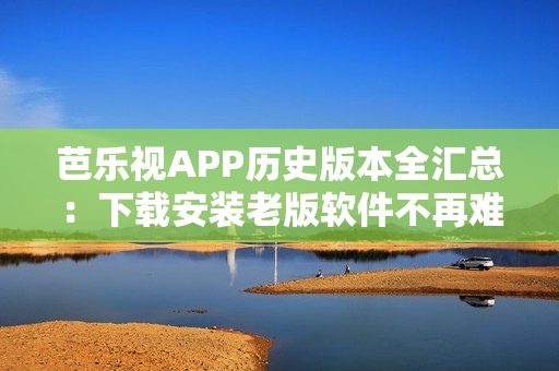 芭乐视APP历史版本全汇总：下载安装老版软件不再难！
