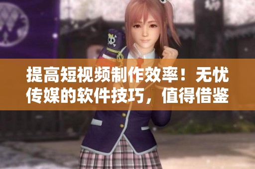 提高短视频制作效率！无忧传媒的软件技巧，值得借鉴！