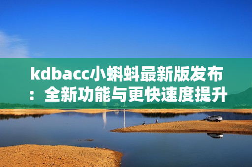 kdbacc小蝌蚪最新版发布：全新功能与更快速度提升使用体验！