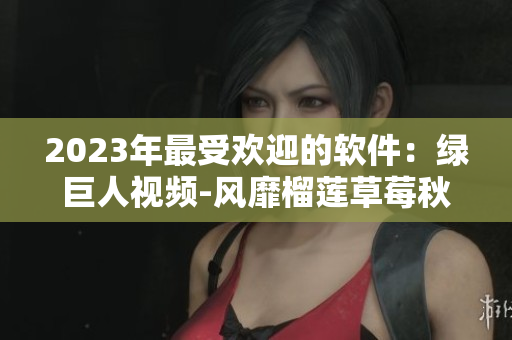 2023年最受欢迎的软件：绿巨人视频-风靡榴莲草莓秋葵下载榜