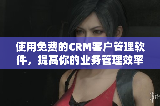 使用免费的CRM客户管理软件，提高你的业务管理效率